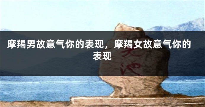 摩羯男故意气你的表现，摩羯女故意气你的表现