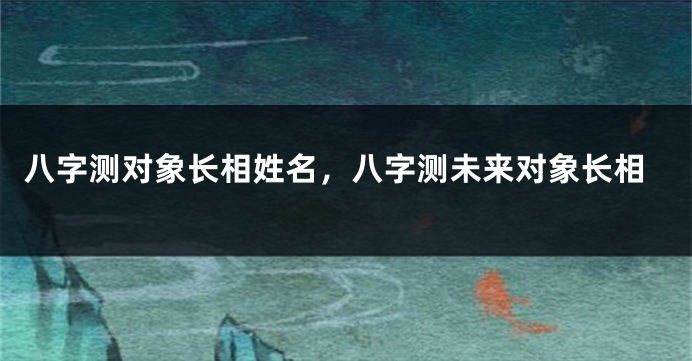 八字测对象长相姓名，八字测未来对象长相