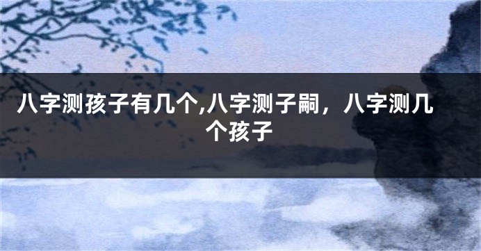 八字测孩子有几个,八字测子嗣,八字测几个孩子