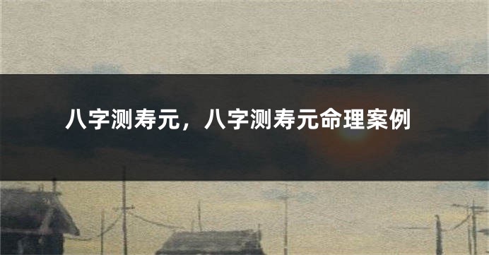 八字测寿元，八字测寿元命理案例