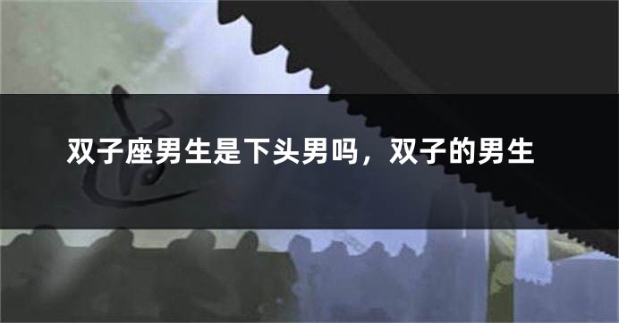 双子座男生是下头男吗，双子的男生