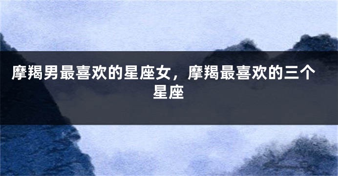 摩羯男最喜欢的星座女，摩羯最喜欢的三个星座