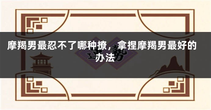 摩羯男最忍不了哪种撩,拿捏摩羯男最好的办法