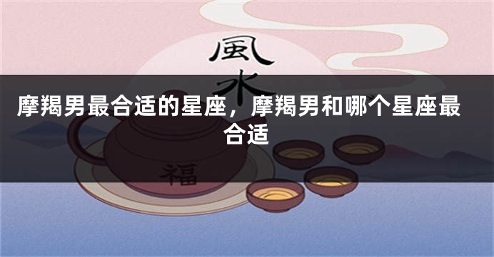 摩羯男最合适的星座，摩羯男和哪个星座最合适