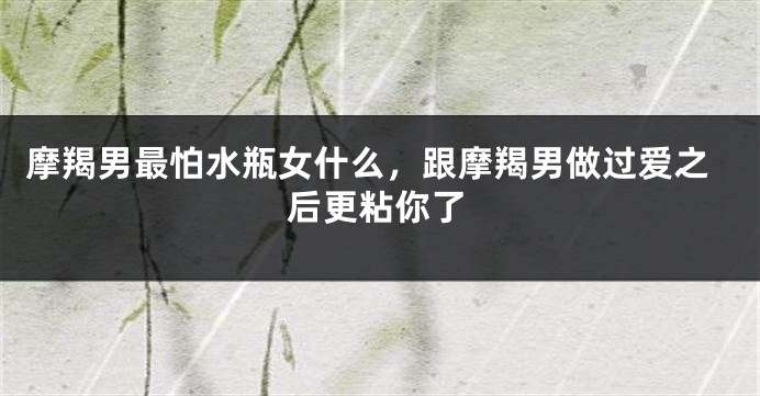 摩羯男最怕水瓶女什么，跟摩羯男做过爱之后更粘你了
