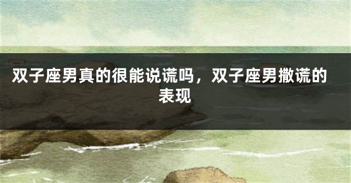 双子座男真的很能说谎吗，双子座男撒谎的表现