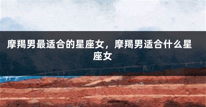 摩羯男最适合的星座女，摩羯男适合什么星座女