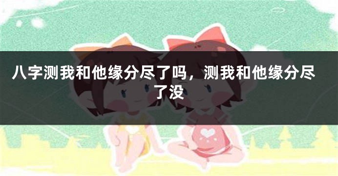 八字测我和他缘分尽了吗，测我和他缘分尽了没