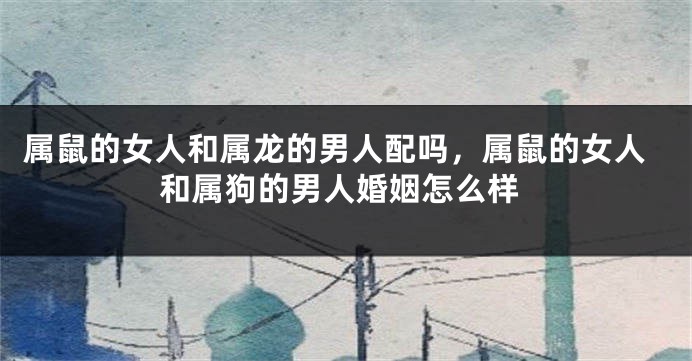 属鼠的女人和属龙的男人配吗，属鼠的女人和属狗的男人婚姻怎么样