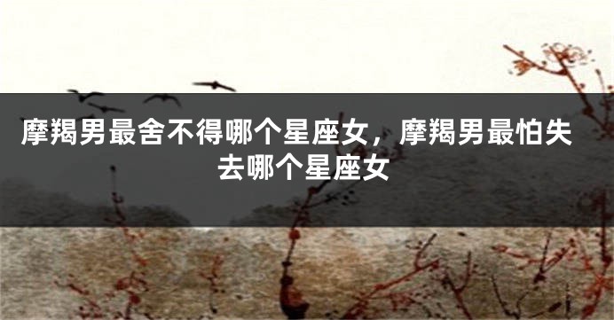 摩羯男最舍不得哪个星座女，摩羯男最怕失去哪个星座女