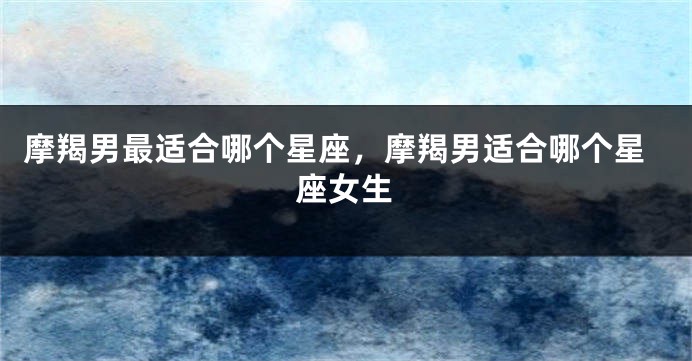 摩羯男最适合哪个星座，摩羯男适合哪个星座女生