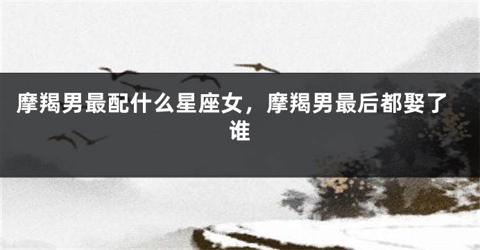 摩羯男最配什么星座女，摩羯男最后都娶了谁