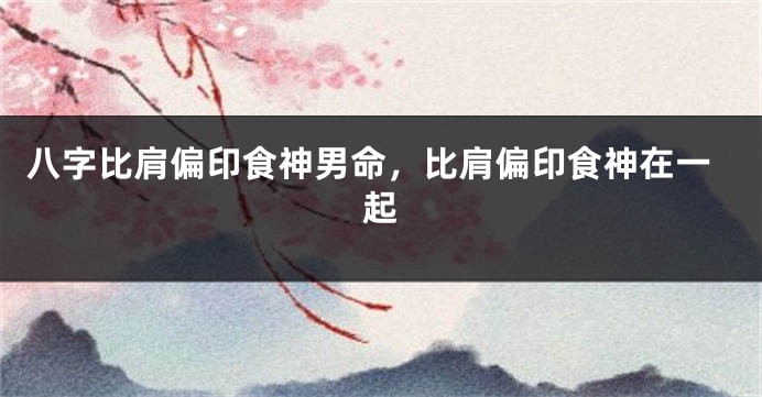 八字比肩偏印食神男命，比肩偏印食神在一起