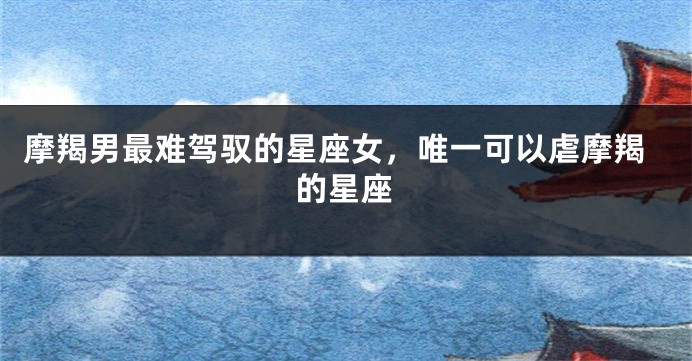摩羯男最难驾驭的星座女,唯一可以虐摩羯的星座