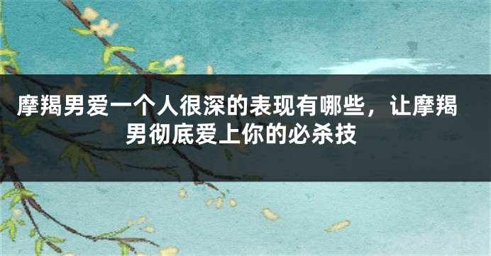 摩羯男爱一个人很深的表现有哪些，让摩羯男彻底爱上你的必杀技