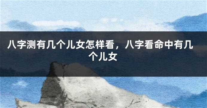 八字测有几个儿女怎样看，八字看命中有几个儿女