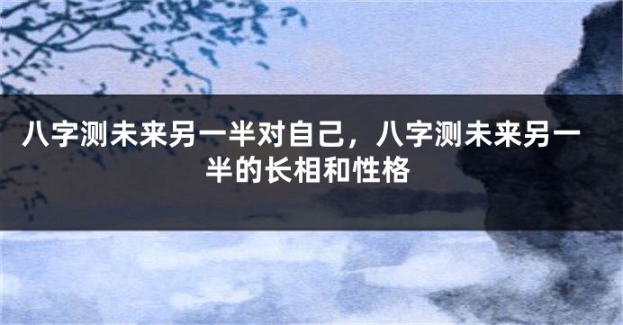 八字测未来另一半对自己，八字测未来另一半的长相和性格