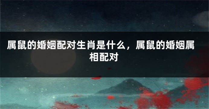 属鼠的婚姻配对生肖是什么，属鼠的婚姻属相配对