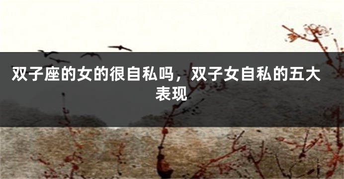 双子座的女的很自私吗，双子女自私的五大表现
