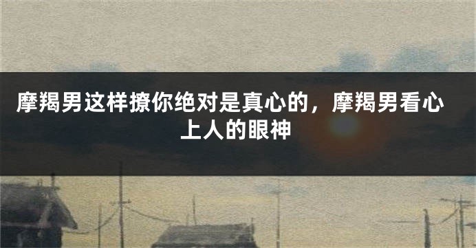摩羯男这样撩你绝对是真心的，摩羯男看心上人的眼神
