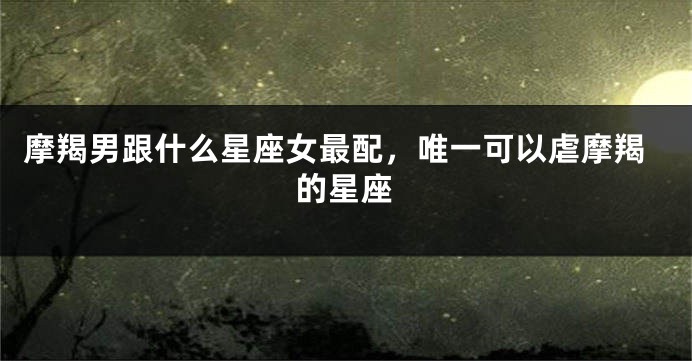 摩羯男跟什么星座女最配，唯一可以虐摩羯的星座