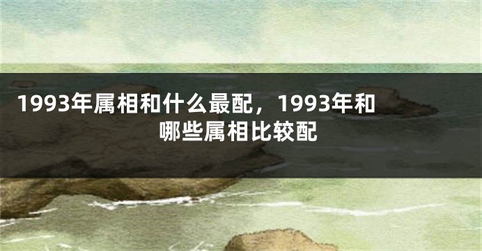 1993年属相和什么最配，1993年和哪些属相比较配