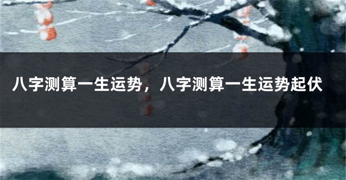 八字测算一生运势,八字测算一生运势起伏