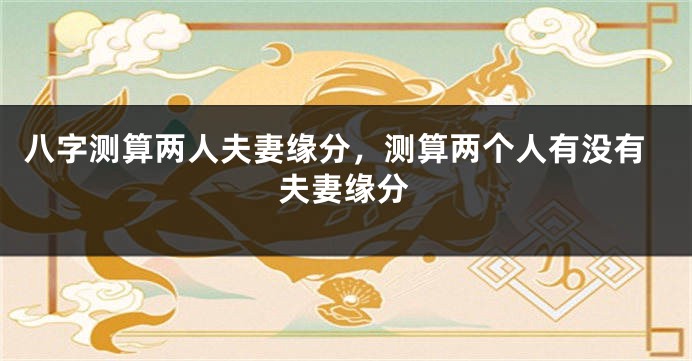 八字测算两人夫妻缘分，测算两个人有没有夫妻缘分