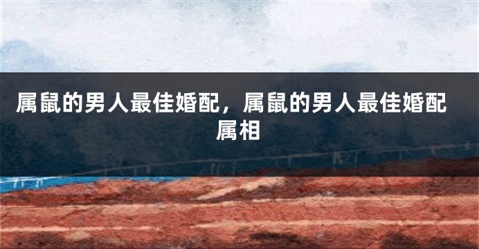 属鼠的男人最佳婚配，属鼠的男人最佳婚配属相