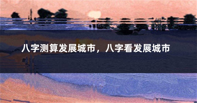 八字测算发展城市，八字看发展城市