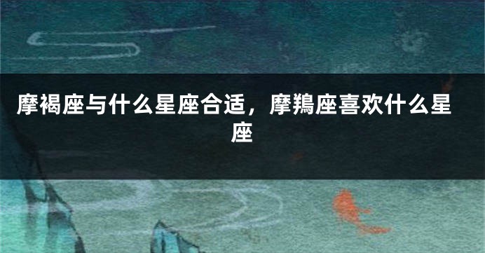 摩褐座与什么星座合适，摩鴹座喜欢什么星座