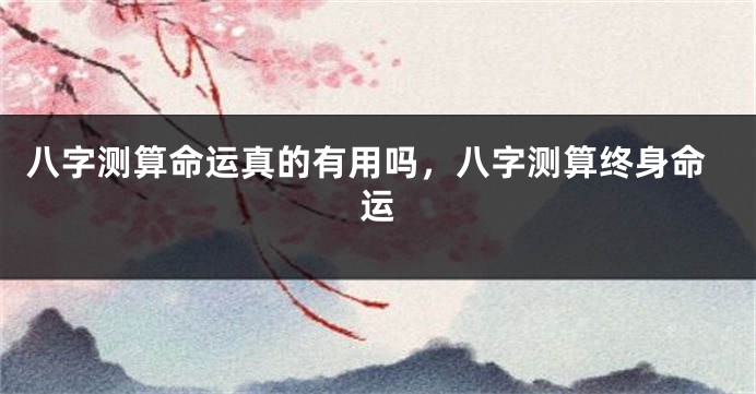 八字测算命运真的有用吗,八字测算终身命运