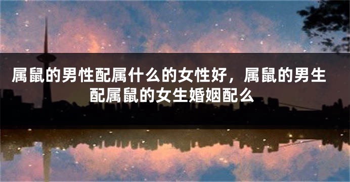 属鼠的男性配属什么的女性好,属鼠的男生配属鼠的女生婚姻配么