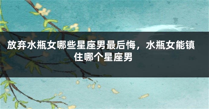 放弃水瓶女哪些星座男最后悔，水瓶女能镇住哪个星座男