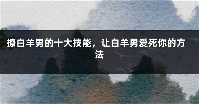 撩白羊男的十大技能，让白羊男爱死你的方法