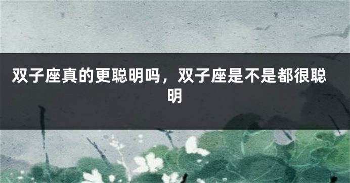 双子座真的更聪明吗，双子座是不是都很聪明