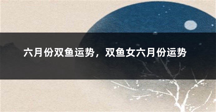 六月份双鱼运势，双鱼女六月份运势