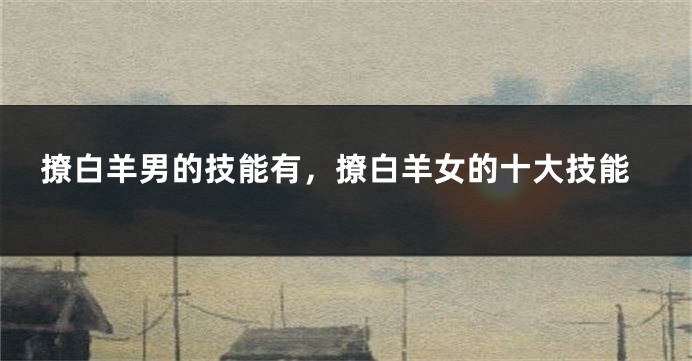 撩白羊男的技能有，撩白羊女的十大技能