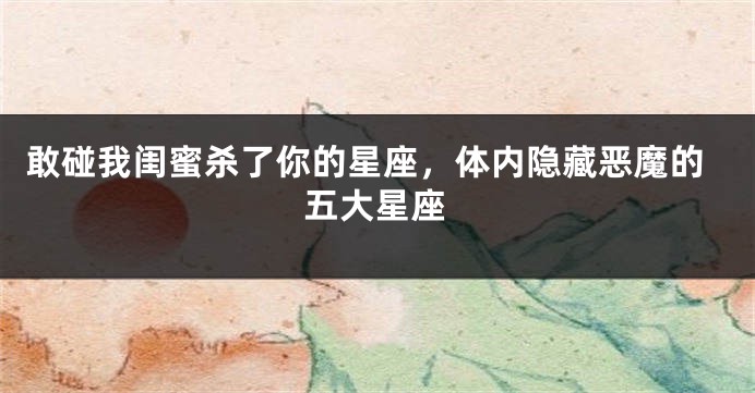 敢碰我闺蜜杀了你的星座，体内隐藏恶魔的五大星座