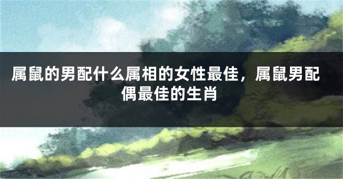 属鼠的男配什么属相的女性最佳，属鼠男配偶最佳的生肖