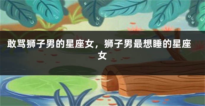 敢骂狮子男的星座女，狮子男最想睡的星座女