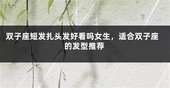 双子座短发扎头发好看吗女生，适合双子座的发型推荐