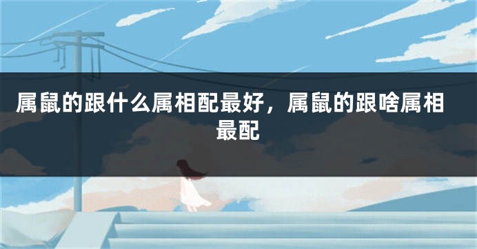 属鼠的跟什么属相配最好，属鼠的跟啥属相最配