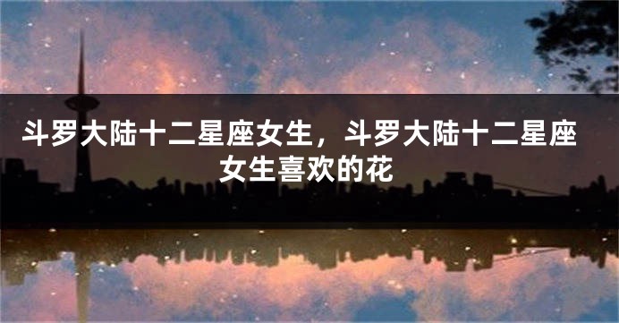 斗罗大陆十二星座女生，斗罗大陆十二星座女生喜欢的花