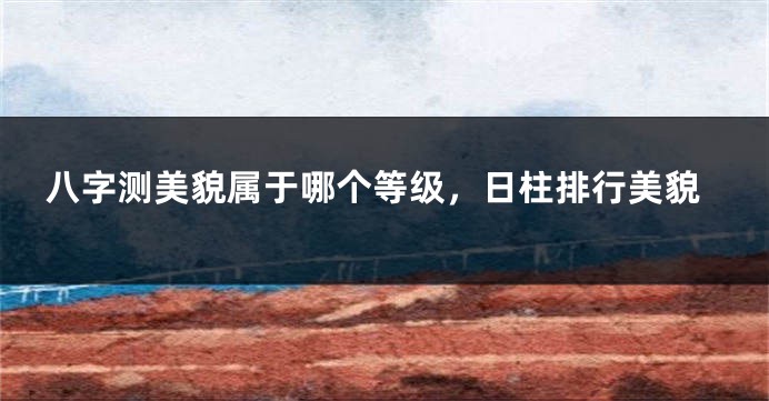 八字测美貌属于哪个等级，日柱排行美貌