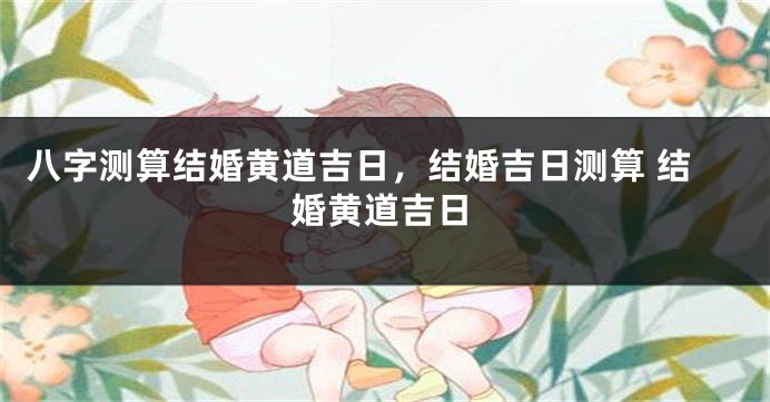 八字测算结婚黄道吉日，结婚吉日测算 结婚黄道吉日