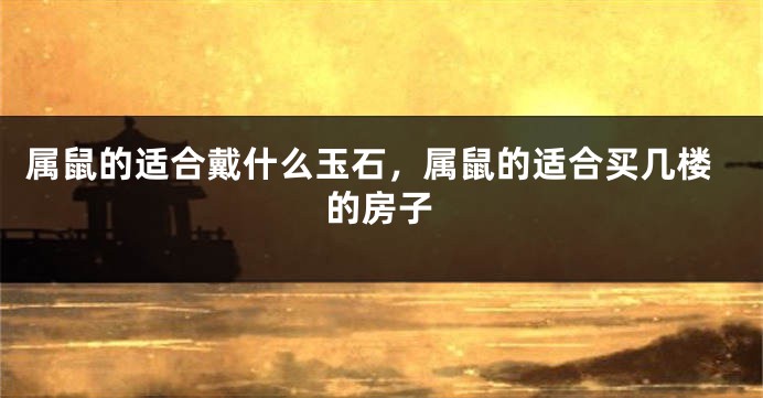 属鼠的适合戴什么玉石，属鼠的适合买几楼的房子