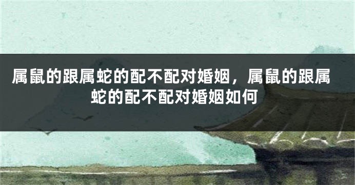 属鼠的跟属蛇的配不配对婚姻，属鼠的跟属蛇的配不配对婚姻如何
