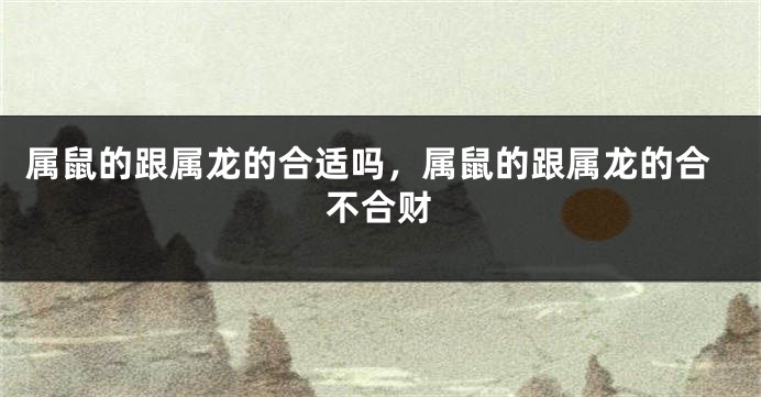 属鼠的跟属龙的合适吗，属鼠的跟属龙的合不合财