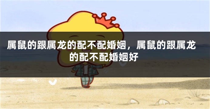 属鼠的跟属龙的配不配婚姻，属鼠的跟属龙的配不配婚姻好